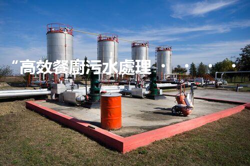 “高效餐廚污水處理，綠色環(huán)保新篇章”